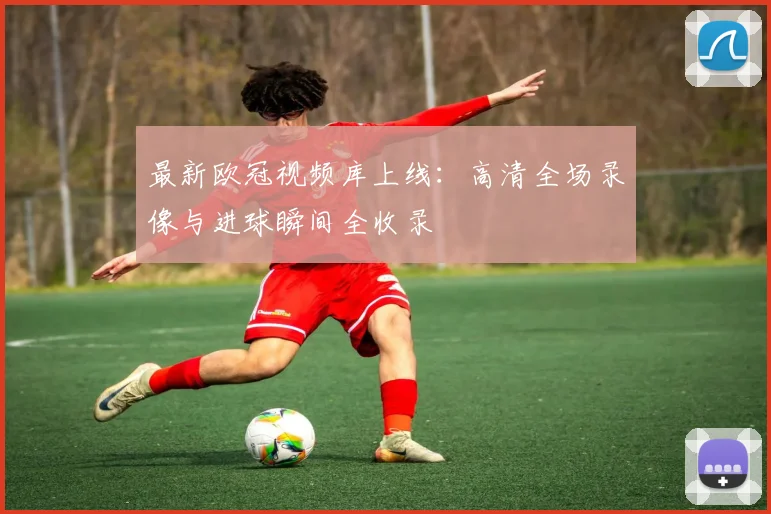 最新欧冠视频库上线：高清全场录像与进球瞬间全收录