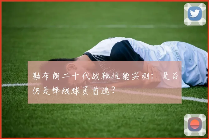 勒布朗二十代战靴性能实测：是否仍是锋线球员首选？