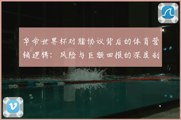 华帝世界杯对赌协议背后的体育营销逻辑：风险与巨额回报的深度剖析