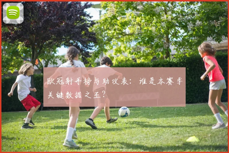 欧冠射手榜与助攻表：谁是本赛季关键数据之王？