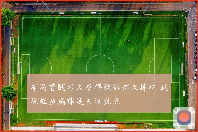 布冯曾随尤文夺得欧冠却未捧杯 这段经历成球迷关注焦点