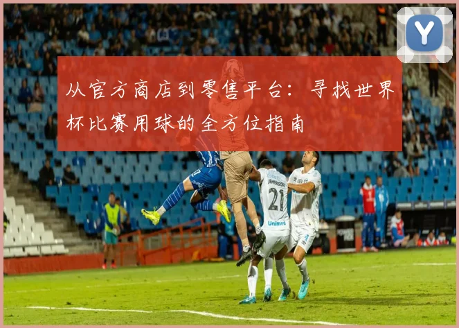 从官方商店到零售平台：寻找世界杯比赛用球的全方位指南