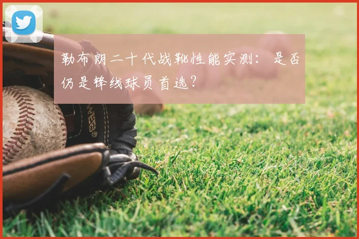 勒布朗二十代战靴性能实测:是否仍是锋线球员首选?