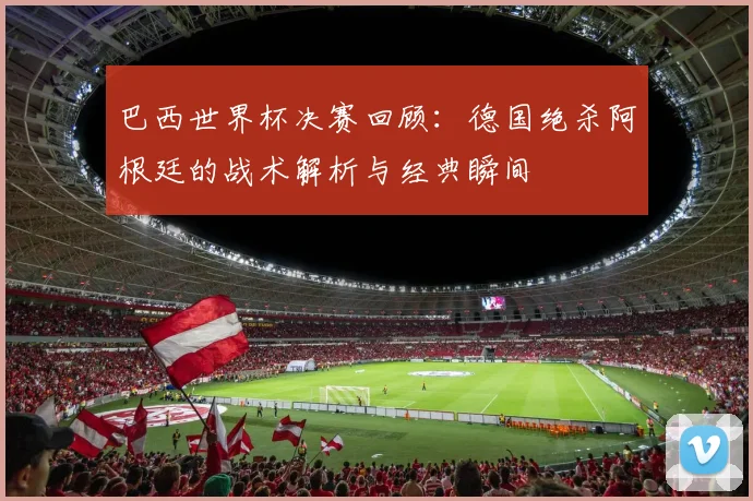 巴西世界杯决赛回顾：德国绝杀阿根廷的战术解析与经典瞬间