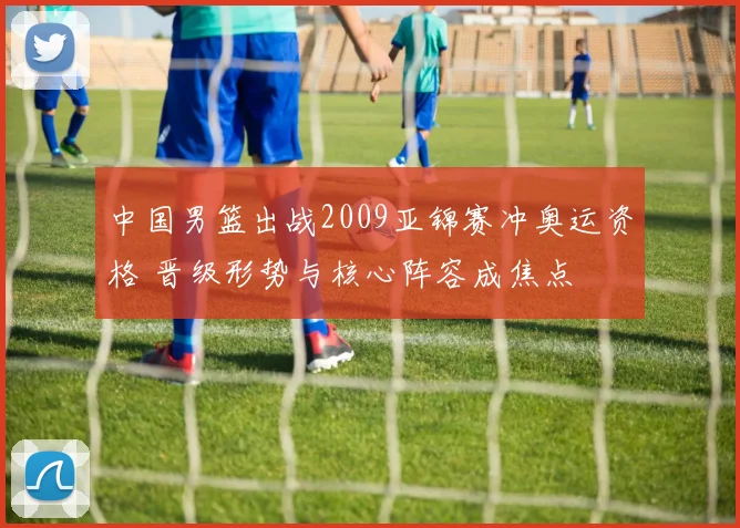 中国男篮出战2009亚锦赛冲奥运资格 晋级形势与核心阵容成焦点