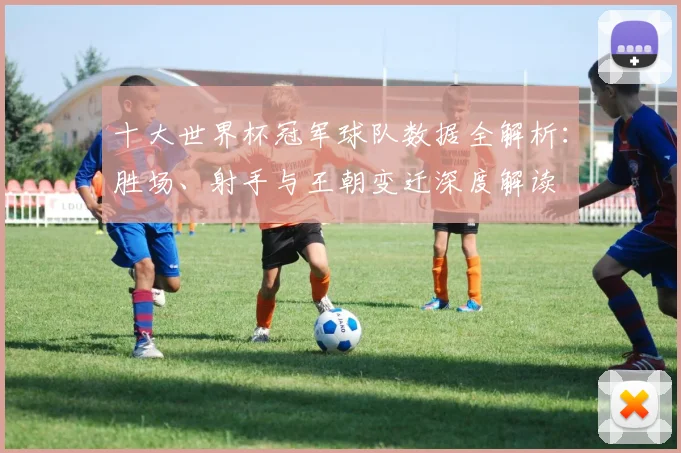 十大世界杯冠军球队数据全解析：胜场、射手与王朝变迁深度解读