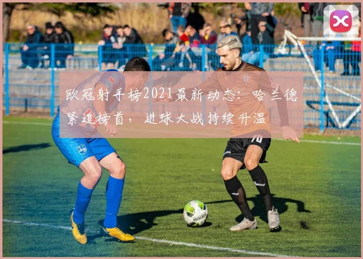 欧冠射手榜2021最新动态：哈兰德紧追榜首，进球大战持续升温