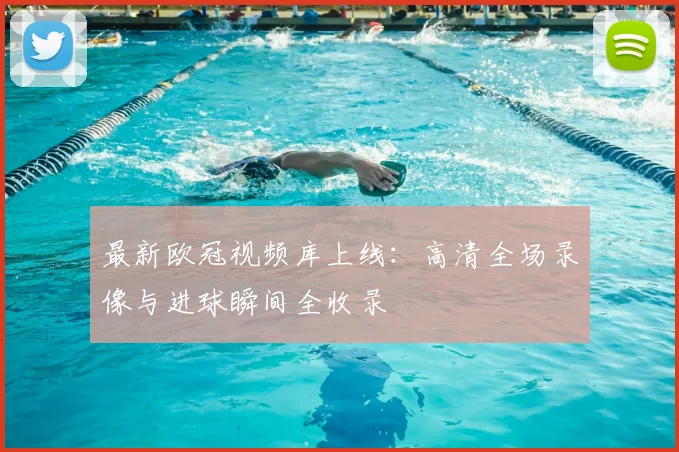 最新欧冠视频库上线：高清全场录像与进球瞬间全收录